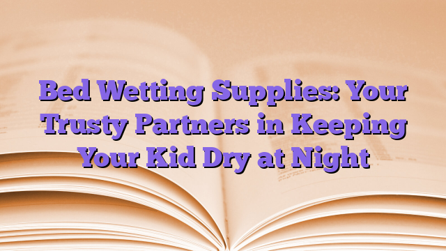 Bed Wetting Supplies: Your Trusty Partners in Keeping Your Kid Dry at Night