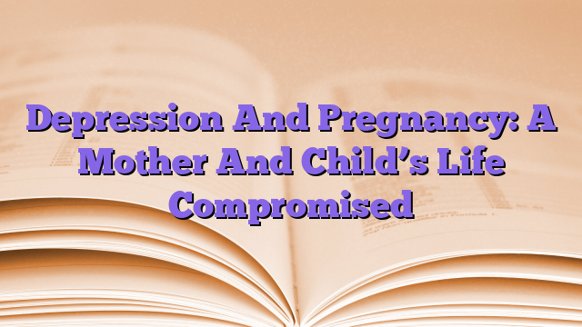 Depression And Pregnancy: A Mother And Child’s Life Compromised