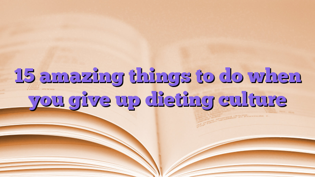 15 amazing things to do when you give up dieting culture