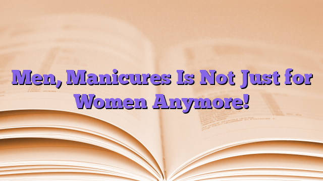 Men, Manicures Is Not Just for Women Anymore!