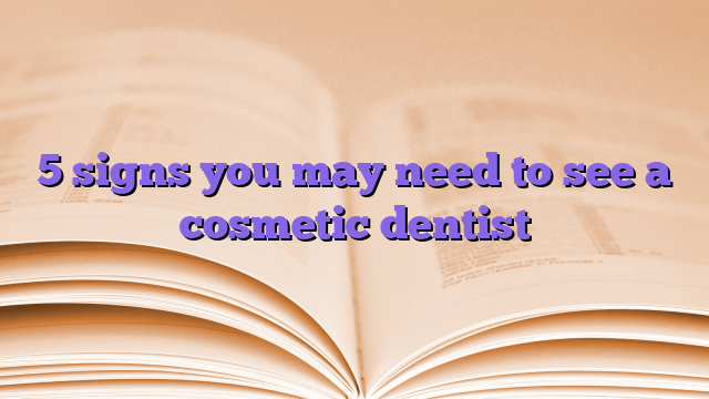 5 signs you may need to see a cosmetic dentist