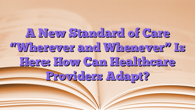 A New Standard of Care “Wherever and Whenever” Is Here: How Can Healthcare Providers Adapt?