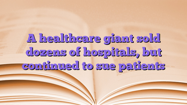 A healthcare giant sold dozens of hospitals, but continued to sue patients