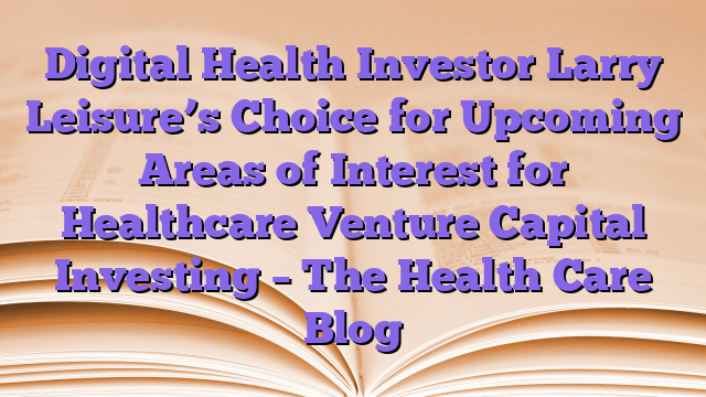 Digital Health Investor Larry Leisure’s Choice for Upcoming Areas of Interest for Healthcare Venture Capital Investing – The Health Care Blog