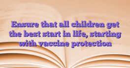 Ensure that all children get the best start in life, starting with vaccine protection