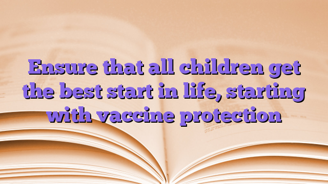 Ensure that all children get the best start in life, starting with vaccine protection