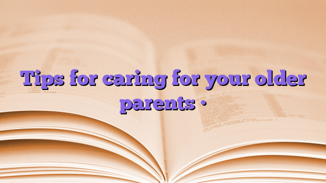 Tips for caring for your older parents •