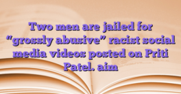 Two men are jailed for “grossly abusive” racist social media videos posted on Priti Patel.  aim