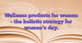 Wellness products for women – the holistic strategy for women’s day.