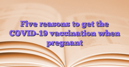 Five reasons to get the COVID-19 vaccination when pregnant