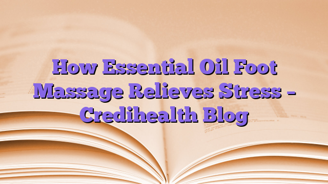 How Essential Oil Foot Massage Relieves Stress – Credihealth Blog