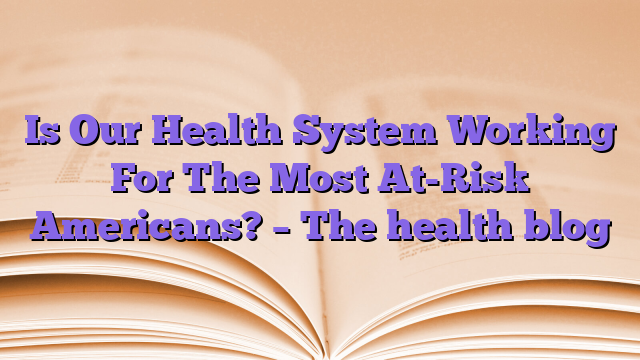 Is Our Health System Working For The Most At-Risk Americans?  – The health blog