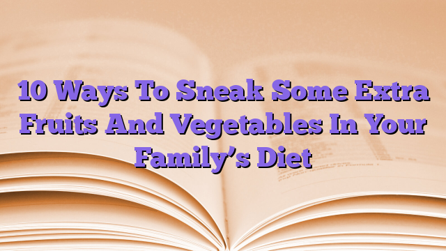 10 Ways To Sneak Some Extra Fruits And Vegetables In Your Family’s Diet
