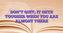 DON’T QUIT; IT GETS TOUGHER WHEN YOU ARE ALMOST THERE