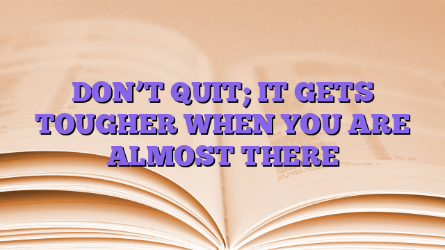 DON’T QUIT; IT GETS TOUGHER WHEN YOU ARE ALMOST THERE