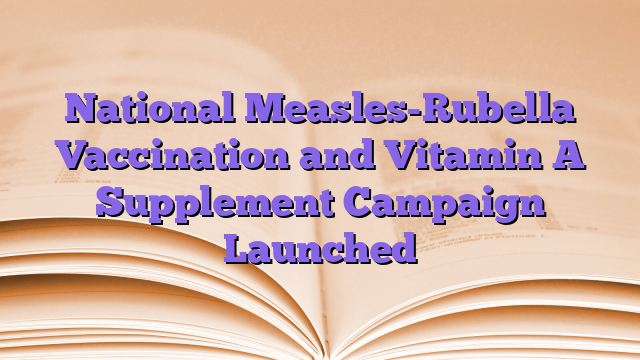 National Measles-Rubella Vaccination and Vitamin A Supplement Campaign Launched