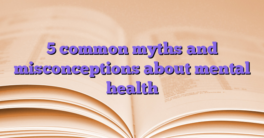 5 common myths and misconceptions about mental health