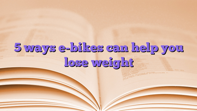 5 ways e-bikes can help you lose weight