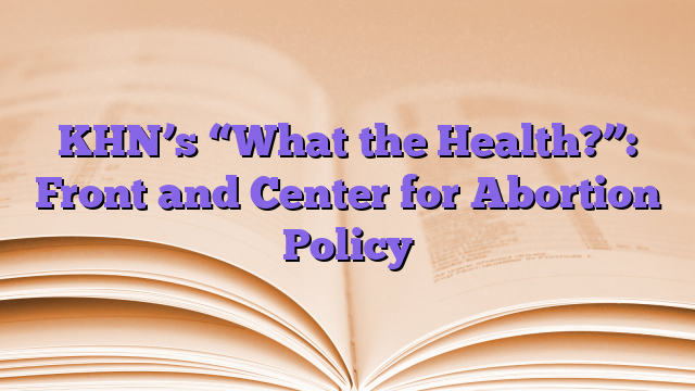 KHN’s “What the Health?”: Front and Center for Abortion Policy