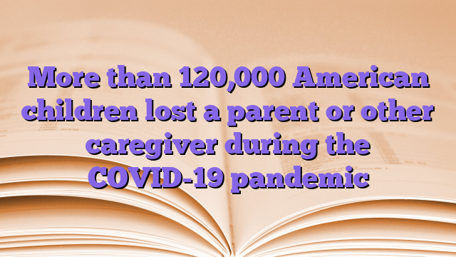 More than 120,000 American children lost a parent or other caregiver during the COVID-19 pandemic