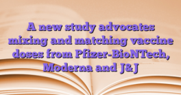 A new study advocates mixing and matching vaccine doses from Pfizer-BioNTech, Moderna and J&J