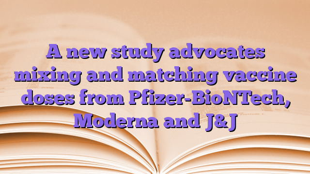 A new study advocates mixing and matching vaccine doses from Pfizer-BioNTech, Moderna and J&J