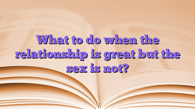 What to do when the relationship is great but the sex is not?