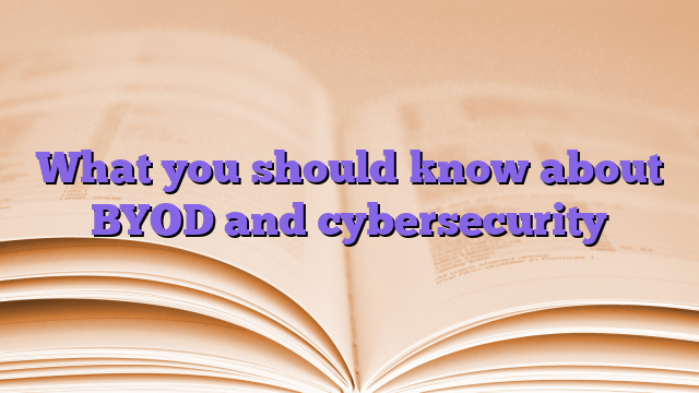 What you should know about BYOD and cybersecurity